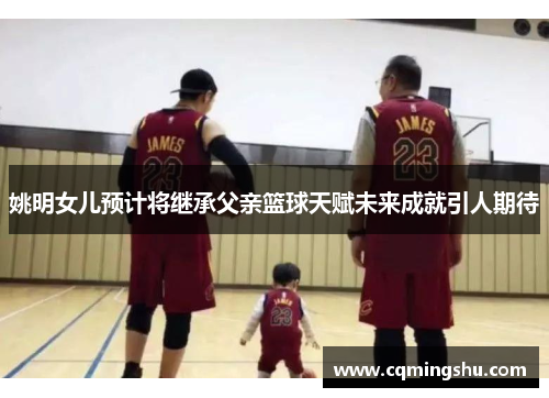 姚明女儿预计将继承父亲篮球天赋未来成就引人期待