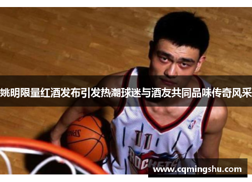 姚明限量红酒发布引发热潮球迷与酒友共同品味传奇风采