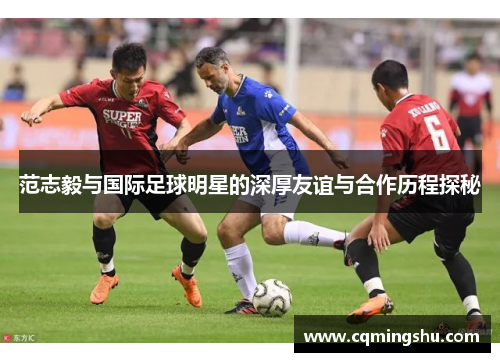 范志毅与国际足球明星的深厚友谊与合作历程探秘
