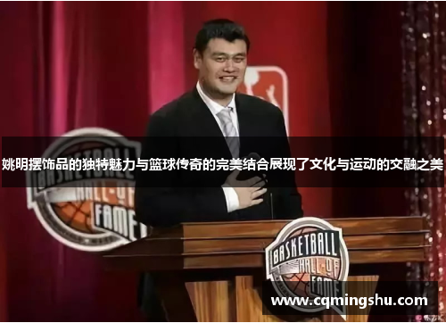 姚明摆饰品的独特魅力与篮球传奇的完美结合展现了文化与运动的交融之美