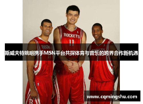 斯威夫特姚明携手MSN平台共探体育与音乐的跨界合作新机遇