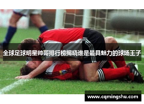 全球足球明星帅哥排行榜揭晓谁是最具魅力的球场王子