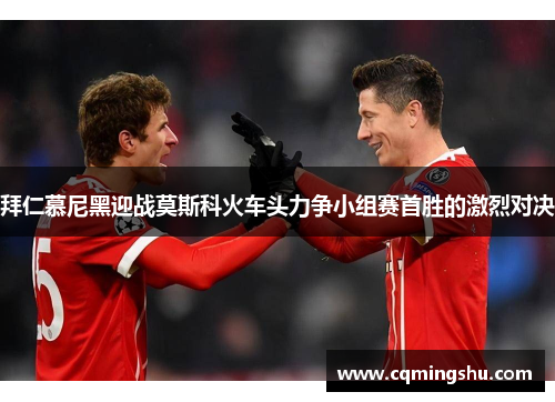 拜仁慕尼黑迎战莫斯科火车头力争小组赛首胜的激烈对决